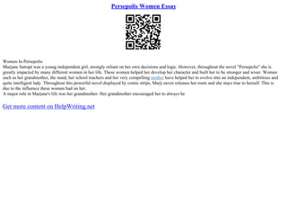 Persepolis Women Essay
Women In Persepolis
Marjane Satrapi was a young independent girl, strongly reliant on her own decisions and logic. However, throughout the novel "Persepolis" she is
greatly impacted by many different women in her life. These women helped her develop her character and built her to be stronger and wiser. Women
such as her grandmother, the maid, her school teachers and her very compelling mother have helped her to evolve into an independent, ambitious and
quite intelligent lady. Throughout this powerful novel displayed by comic strips, Marji never releases her roots and she stays true to herself. This is
due to the influence these women had on her.
A major role in Marjane's life was her grandmother. Her grandmother encouraged her to always be
Get more content on HelpWriting.net
 
