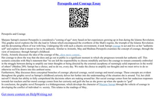 Persepolis and Courage Essay
Persepolis and Courage
Marjane Satrapi's memoir Persepolis is considered a "coming of age" story based on her experiences growing up in Iran during the Islamic Revolution.
This graphic novel explores the life she lead in Tehran which encompassed the overthrow of the Shah's regime, the triumph of the Islamic Revolution
and the devastating effects of war with Iraq. Undergoing life with such a chaotic environment, it took Satrapi courage to act and live as her "authentic
self" and explore what it meant to her to be authentic. Similar to Aristotle, May and Medinas Persepolis examines the concept of courage, through the
view of innocence; through Satrapi's childhood.
Firstly, Aristotle discusses the idea of the courage of the...show more content...
Her courage to dress the way that she does and go out in public is a significant moment in which she progresses towards her authentic self. This
scenario coincides with May's statement that "we are left the responsibility to choose mindfully and have the courage to remain constantly embroiled
in the struggle between daring to amplify our inner thoughts or being directed by the external cacophony of seemingly solid imperatives in the world
of others" (Medina 289). Satrapi has a choice, and so do we, every day. We make the choice to amplify our thoughts and we must strive to do so
otherwise we'll be drawn into this ambient noise.
Furthermore, May discusses three conceptual branches of courage: physical courage, social courage and moral courage. These concepts are evident
throughout the graphic novel as Satrapi's childhood curiosity delves her further into the understanding of the situation she is around. Yet, her child
naivetГ© blocks her ability to fully comprehend the decisions others are making around her. Her social courage comes from her audacious responses
towards her teachers and her moral courage comes from her curiosity and guilt she has as she grows up when she speaks to "god"
In conclusion, the graphic novel Persepolis is a bildungsroman, which develops the character of Marjane Satrapi through the vehicle of courage in
developing the conflict of individual vs. society. This relates to the readings of May,
Get more content on HelpWriting.net
 