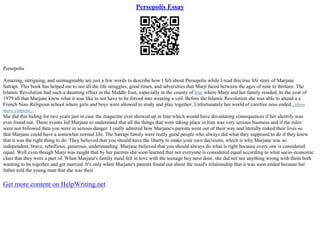 Persepolis Essay
Persepolis
Amazing, intriguing, and unimaginable are just a few words to describe how I felt about Persepolis while I read this true life story of Marjane
Satrapi. This book has helped me to see all the life struggles, good times, and adversities that Marji faced between the ages of nine to thirteen. The
Islamic Revolution had such a daunting effect in the Middle East, especially in the county of Iran where Marji and her family resided. In the year of
1979 all that Marjane knew what it was like to not have to be forced into wearing a veil. Before the Islamic Revolution she was able to attend a a
French Non–Religious school where girls and boys were allowed to study and play together. Unfortunately her world of carefree ness ended...show
more content...
She did this hiding for two years just in case the magazine ever showed up in Iran which would have devastating consequences if her identify was
ever found out. These events led Marjane to understand that all the things that were taking place in Iran was very serious business and if the rules
were not followed then you were in serious danger. I really admired how Marjane's parents went out of their way and literally risked their lives so
that Marjane could have a somewhat normal life. The Satrapi family were really good people who always did what they supposed to do if they knew
that it was the right thing to do. They believed that you should have the liberty to make your own decisions, which is why Marjane was so
independent, brave, rebellious, generous, understanding. Marjane believed that you should always do what is right because every one is considered
equal. Well even though Marji was taught that by her parents she soon learned that not everyone is considered equal according to what socio–economic
class that they were a part of. When Marjane's family maid fell in love with the teenage boy next door, she did not see anything wrong with them both
wanting to be together and get married. It's only when Marjane's parents found out about the maid's relationship that it was soon ended because her
father told the young man that she was their
Get more content on HelpWriting.net
 