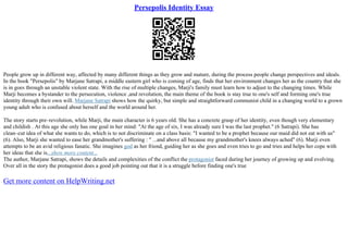 Persepolis Identity Essay
People grow up in different way, affected by many different things as they grow and mature, during the process people change perspectives and ideals.
In the book "Persepolis" by Marjane Satrapi, a middle eastern girl who is coming of age, finds that her environment changes her as the country that she
is in goes through an unstable violent state. With the rise of multiple changes, Marji's family must learn how to adjust to the changing times. While
Marji becomes a bystander to the persecution, violence ,and revolution, the main theme of the book is stay true to one's self and forming one's true
identity through their own will. Marjane Satrapi shows how the quirky, but simple and straightforward communist child in a changing world to a grown
young adult who is confused about herself and the world around her.
The story starts pre–revolution, while Marji, the main character is 6 years old. She has a concrete grasp of her identity, even though very elementary
and childish . At this age she only has one goal in her mind: "At the age of six, I was already sure I was the last prophet." (6 Satrapi). She has
clean–cut idea of what she wants to do, which is to not discriminate on a class basis: "I wanted to be a prophet because our maid did not eat with us"
(6). Also, Marji she wanted to ease her grandmother's suffering : " ...and above all because my grandmother's knees always ached" (6). Marji even
attempts to be an avid religious fanatic. She imagines god as her friend, guiding her as she goes and even tries to go and tries and helps her cope with
her ideas that she is...show more content...
The author, Marjane Satrapi, shows the details and complexities of the conflict the protagonist faced during her journey of growing up and evolving.
Over all in the story the protagonist does a good job pointing out that it is a struggle before finding one's true
Get more content on HelpWriting.net
 