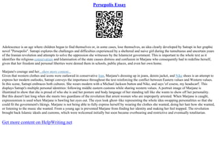 Persepolis Essay
Adolescence is an age where children began to find themselves or, in some cases, lose themselves, an idea clearly developed by Satrapi in her graphic
novel "Persepolis". Satrapi explores the challenges and difficulties experienced by a sheltered and naive girl during the tumultuous and uncertain years
of the Iranian revolution and attempts to solve the oppression she witnesses by the Islamicist government. This is important to the whole text as it
identifies the religious conservatism and Islamisation of the state causes distress and confusion in Marjane who consequently had to redefine herself,
given that her freedom and personal liberties were denied them in schools, public places, and even her own home.
Marjane's courage and her...show more content...
Given that western clothes and icons were outlawed in conservative Iran, Marjane's dressing up in jeans, denim jacket, and Nike shoes is an attempt to
express her modern outlooks, Satrapi conveys the importance throughout the text reinforcing the conflict between Eastern values and Western values.
In this scene, Satrapi embraces both cultures. She wears modern with a Michael Jackson button and Nike, and says 'of course, my headscarf'. This
displays Satrapi's multiple personal identities: following middle eastern customs while sharing western values. A portrait image of Marjane is
illustrated to show that she is proud of who she is and her posture and body language of her standing tall like she wants to show off her personality.
But this doesn't last long when she meets two guardians of the revolution that arrest women who are improperly arrested. When Marjane is caught,
expressionism is used when Marjane is bawling her eyes out. The eyes look ghost–like representing the whole idea swapping personalities so that she
could fit the government's likings. Marjane is not being able to fully express herself by wearing the clothes she wanted, doing her hair how she wanted,
or listening to the music she wanted. From a young age is prevented Marjane from finding her identity and making her feel trapped. The revolution
brought back Islamic ideals and customs, which were welcomed initially but soon became overbearing and restrictive and eventually totalitarian.
Get more content on HelpWriting.net
 