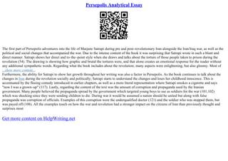 Persepolis Analytical Essay
The first part of Persepolis adventures into the life of Marjane Satrapi during pre and post–revolutionary Iran alongside the Iran/Iraq war, as well as the
political and social changes that accompanied the war. Due to the intense content of the book it was surprising that Satrapi wrote in such a blunt and
direct manner. Satrapi shows her direct and to–the–point style when she draws and talks about the torture of those people taken to prison during the
revolution (54). The drawing is showing how graphic and brutal the tortures were, and that alone creates an emotional response for the reader without
any additional sympathetic words. Regarding what the book includes about the revolution; many aspects were enlightening, but also gloomy. Most of
...show more content...
Furthermore, the ability for Satrapi to show her growth throughout her writing was also a factor in Persepolis. As the book continues to talk about the
changes in Iran during the revolution socially and politically; Satrapi starts to understand the changes and loses her childhood innocence. This is
accentuated by the fleeing comedy introduced in earlier chapters, as well as a more literal representation where Satrapi smokes a cigarette and says
"now I was a grown–up" (117). Lastly, regarding the content of the text was the amount of corruption and propaganda used by the Iranian
government. Many people believed the propaganda spread by the government which targeted young boys to use as soldiers for the war (101,102)
which was shocking since they were sending children to die. During war it would be assumed a nation should be united but along with false
propaganda was corruption of officials. Examples of this corruption were the underqualified doctor (121) and the soldier who was stopped them, but
was payed off (108). All the examples touch on how the war and revolution had a stronger impact on the citizens of Iran than previously thought and
surprises most
Get more content on HelpWriting.net
 