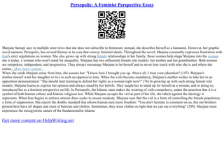 Persepolis: A Feminist Perspective Essay
Marjane Satrapi says in multiple interviews that she does not subscribe to feminism; instead, she describes herself as a humanist. However, her graphic
novel memoir, Persepolis, has several themes at its core that convey feminist ideals. Throughout the novel, Marjane constantly expresses frustration with
Iran's strict regulations on women. She also grows up with strong female relationships in her family; these women help shape Marjane into the woman
she is today, a woman who won't stand for inequality. Marjane has two influential female role models: her mother and her grandmother. Both women
are outspoken, independent, and progressive. They always encourage Marjane to be herself and to never lose touch with who she is and where she
comes...show more content...
When she sends Marjane away from Iran, she assures her: "I know how I brought you up. Above all, I trust your education" (147). Marjane's
mother doesn't want her daughter to live in such an oppressive time. When the veils become mandatory, Marjane's mother wishes to take her to an
opposition demonstration: "She should start learning to defend her rights as a woman right now!" (76) In growing up with such strong female role
models, Marjane learns to express her opinion and always stand by her beliefs. They taught her to stand up for herself as a woman, and in doing so,
introduced her to a feminist perspective on life. In Persepolis, the Islamic state makes the wearing of veils compulsory, under the assertion that it is a
symbol of both Iranian culture and Islamic religious law. While Marjane accepts the veil as part of her life, she rebels against the ideology it
represents. When Iran begins to enforce stricter dress codes to ensure modesty, Marjane sees that the veil is a form of controlling the female population,
a form of suppression. She rejects the double standard that allows Iranian men more freedom: "You don't hesitate to comment on us, but our brothers
present here have all shapes and sizes of haircuts and clothes. Sometimes, they wear clothes so tight that we can see everything" (299). Marjane must
experience the misogynistic nature of the fundamentalist Islamic
Get more content on HelpWriting.net
 