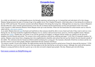 Persepolis Essay
As a child, an individual is an unchangeable person, but through experience and growing up, it is learned that said individual will in fact change.
Marjane Satrapi presents the topic of coming of age in her graphic novel, The Complete Persepolis, which takes place in Iran during the revolution in
the late 1970's and beyond. The memoir recounts and reflects Marjane's life during this trying time. Although there are many key events in Marjane's
life that affect her, uncle Anoosh's general presence in her life, the revolution and her homelessness are the most prominent events to be noted.
Uncle Anoosh is a dark humored character whom Marjane looks up to and cherishes. When she first heard about his achievements such as when he
sided with his...show more content...
As an adult, Marjane does not mind the head scarf and believes that someone should be able to wear a head scarf only if they want to and vice versa.
During the war, the Iraqi's bomb the neighborhood Marjane lives in, luckily it did not hit her house, however, it hit her neighbor's home. Marjane
questions her mother, whether they were home or not, but the questions are dodged. As Marjane and her mother are walking out she spots her
neighbors favorite bracelet and recalls, "No scream in the world could have relieved my suffering and anger." (142) This is a traumatic situation, for
anyone. Marjane comes home from a shopping trip to her neighborhood in shambles and realizes that she sees her friend's favorite bracelet outside of
the rubble. The realization that her friend was killed would be terrifying for a young girl. The traumatic aftermath of both the revolution and the war
has left a massive scar on Iran's people, Marjane understands that life continues and thrives
"For almost a month, I lived at this rhythm: the night prostrate and the day letting myself be carried across Vienna by sleep and the tramway." (238)
All her life she has a roof over her head, but now she must adjust to the fact that she has no job and no money. Although, she could call her parents,
Marjane is young and believes that she is grown up so she does not need to depend upon people. One day, Marjane gets sick after being
Get more content on HelpWriting.net
 