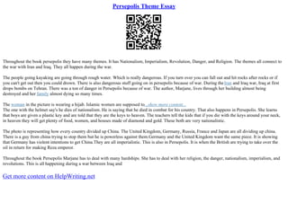 Persepolis Theme Essay
Throughout the book persepolis they have many themes. It has Nationalism, Imperialism, Revolution, Danger, and Religion. The themes all connect to
the war with Iran and Iraq. They all happen during the war.
The people going kayaking are going through rough water. Which is really dangerous. If you turn over you can fall out and hit rocks after rocks or if
you can't get out then you could drown. There is also dangerous stuff going on in persepolis because of war. During theIran and Iraq war, Iraq at first
drops bombs on Tehran. There was a ton of danger in Persepolis because of war. The author, Marjane, lives through her building almost being
destroyed and her family almost dying so many times.
The woman in the picture is wearing a hijab. Islamic women are supposed to...show more content...
The one with the helmet say's he dies of nationalism. He is saying that he died in combat for his country. That also happens in Persepolis. She learns
that boys are given a plastic key and are told that they are the keys to heaven. The teachers tell the kids that if you die with the keys around your neck,
in heaven they will get plenty of food, women, and houses made of diamond and gold. These both are very nationalistic.
The photo is representing how every country divided up China. The United Kingdom, Germany, Russia, France and Japan are all dividing up china.
There is a guy from china trying to stop them but he is powerless against them.Germany and the United Kingdom want the same piece. It is showing
that Germany has violent intentions to get China.They are all imperialistic. This is also in Persepolis. It is when the British are trying to take over the
oil in return for making Reza emperor.
Throughout the book Persepolis Marjane has to deal with many hardships. She has to deal with her religion, the danger, nationalism, imperialism, and
revolutions. This is all happening during a war between Iraq and
Get more content on HelpWriting.net
 