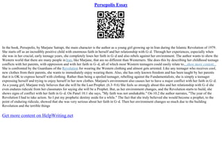 Persepolis Essay
In the book, Persepolis, by Marjane Satrapi, the main character is the author as a young girl growing up in Iran during the Islamic Revolution of 1979.
She starts off as an incredibly positive child with enormous faith in herself and her relationship with G–d. Through her experiences, especially when
she was in her crucial, early teenage years, she completely loses her faith in G–d and also rebels against her environment. The author wants to show the
Western world that there are many people inIran, like Marjane, that are no different than Westerners. She does this by describing her childhood teenage
conflicts with her parents, with oppression and with her faith in G–d, all of which most Western teenagers could easily relate to....show more content...
She is confronted by the Guardians of the Revolution for wearing the Western clothing and almost gets arrested. Like any teenager who receives cool,
new clothes from their parents, she wants to immediately enjoy wearing them. Also, she has only known freedom and has been taught by her parents
that it is OK to express herself with clothing. Rather than being a spoiled teenager, rebelling against the Fundamentalists, she is simply a teenager
expressing herself and trying to enjoy herself in her new clothes. Marjane's environment also causes her to have a major conflict with her faith in G–d.
As a young girl, Marjane truly believes that she will be the Last Prophet. (6.3–9.6) She feels so strongly about this and her relationship with G–d she
even endures ridicule from her classmates for saying she will be a Prophet. But, as her environment changes, and the Revolution starts to build, she
shows signs of conflict with her faith in G–d. On Panel 10.1 she says, "My faith was not unshakable." On 10.2 the author narrates, "The year of the
Revolution I had to take action. So I put my prophetic destiny aside for a while." The fact that she truly believed she would become a prophet, to the
point of enduring ridicule, showed that she was very serious about her faith in G–d. Then her environment changes so much due to the building
Revolution and the terrible things
Get more content on HelpWriting.net
 
