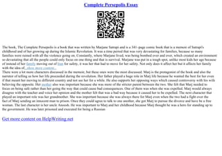 Complete Persepolis Essay
The book, The Complete Persepolis is a book that was written by Marjane Satrapi and is a 341–page comic book that is a memoir of Satrapi's
childhood and of her growing up during the Islamic Revolution. It was a time period that was very devastating for families, because so many
families were ruined with all the violence going on. Constantly, where Marjane lived, was being bombed over and over, which created an environment
so devastating that all the people could only focus on one thing and that is survival. Marjane was put in a tough spot, unlike most kids her age because
of instead of her family moving out of Iran for safety, it was her that had to move for her safety. Not only does it affect her but it affects her family
with the idea of...show more content...
There were a lot more characters discussed in the memoir, but these ones were the most discussed. Marj is the protagonist of the book and also the
narrator of telling us how her life proceeded during the revolution. Her father played a huge role in Marj life because he wanted the best for her even
if that meant her moving to different country and not see her for a while. He also supports her opposing ways which caused controversy with his wife
believing the opposite. Her mother also was important because she was more of the stricter parent between the two. She felt that Marj needed to
focus on being safe rather than her going the way that could cause bad consequences. One of them was when she was expelled. Marj would always
disagree with the teacher and voice her opinion and the mother felt that was a bad way because it caused her to be expelled. The next character that
played an important role was her grandmother. She was important because she was always there for Marj even when the two had a fight over the
fact of Marj sending an innocent man to prison. Once they could agree to talk to one another, she got Marj to pursue the divorce and have be a free
woman. The last character is her uncle Anoosh. He was important to Marj and her childhood because Marj thought he was a hero for standing up to
the government. He was later prisoned and executed for being a Russian
Get more content on HelpWriting.net
 