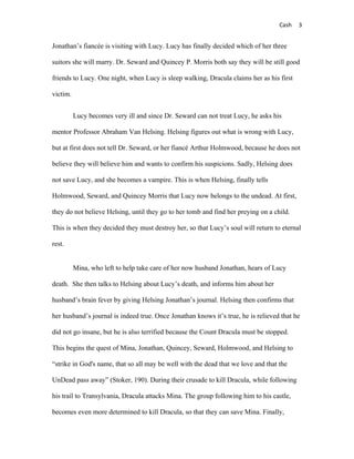 Cash   3


Jonathan’s fiancée is visiting with Lucy. Lucy has finally decided which of her three

suitors she will marry. Dr. Seward and Quincey P. Morris both say they will be still good

friends to Lucy. One night, when Lucy is sleep walking, Dracula claims her as his first

victim.


          Lucy becomes very ill and since Dr. Seward can not treat Lucy, he asks his

mentor Professor Abraham Van Helsing. Helsing figures out what is wrong with Lucy,

but at first does not tell Dr. Seward, or her fiancé Arthur Holmwood, because he does not

believe they will believe him and wants to confirm his suspicions. Sadly, Helsing does

not save Lucy, and she becomes a vampire. This is when Helsing, finally tells

Holmwood, Seward, and Quincey Morris that Lucy now belongs to the undead. At first,

they do not believe Helsing, until they go to her tomb and find her preying on a child.

This is when they decided they must destroy her, so that Lucy’s soul will return to eternal

rest.


          Mina, who left to help take care of her now husband Jonathan, hears of Lucy

death. She then talks to Helsing about Lucy’s death, and informs him about her

husband’s brain fever by giving Helsing Jonathan’s journal. Helsing then confirms that

her husband’s journal is indeed true. Once Jonathan knows it’s true, he is relieved that he

did not go insane, but he is also terrified because the Count Dracula must be stopped.

This begins the quest of Mina, Jonathan, Quincey, Seward, Holmwood, and Helsing to

“strike in God's name, that so all may be well with the dead that we love and that the

UnDead pass away” (Stoker, 190). During their crusade to kill Dracula, while following

his trail to Transylvania, Dracula attacks Mina. The group following him to his castle,

becomes even more determined to kill Dracula, so that they can save Mina. Finally,
 