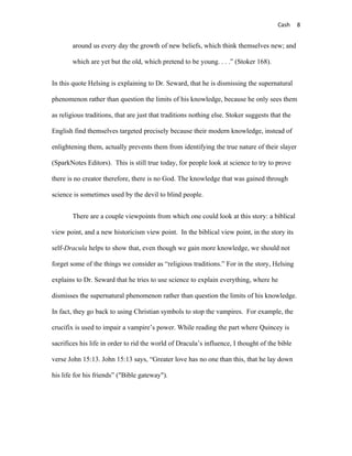 Cash     8


        around us every day the growth of new beliefs, which think themselves new; and

        which are yet but the old, which pretend to be young. . . .” (Stoker 168).


In this quote Helsing is explaining to Dr. Seward, that he is dismissing the supernatural

phenomenon rather than question the limits of his knowledge, because he only sees them

as religious traditions, that are just that traditions nothing else. Stoker suggests that the

English find themselves targeted precisely because their modern knowledge, instead of

enlightening them, actually prevents them from identifying the true nature of their slayer

(SparkNotes Editors). This is still true today, for people look at science to try to prove

there is no creator therefore, there is no God. The knowledge that was gained through

science is sometimes used by the devil to blind people.


        There are a couple viewpoints from which one could look at this story: a biblical

view point, and a new historicism view point. In the biblical view point, in the story its

self-Dracula helps to show that, even though we gain more knowledge, we should not

forget some of the things we consider as “religious traditions.” For in the story, Helsing

explains to Dr. Seward that he tries to use science to explain everything, where he

dismisses the supernatural phenomenon rather than question the limits of his knowledge.

In fact, they go back to using Christian symbols to stop the vampires. For example, the

crucifix is used to impair a vampire’s power. While reading the part where Quincey is

sacrifices his life in order to rid the world of Dracula’s influence, I thought of the bible

verse John 15:13. John 15:13 says, “Greater love has no one than this, that he lay down

his life for his friends” ("Bible gateway").
 