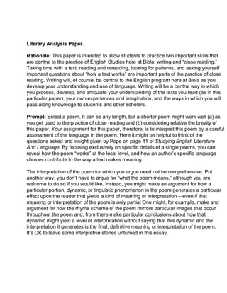 Literary Analysis Paper.
Rationale: ​This paper is intended to allow students to practice two important skills that
are central to the practice of English Studies here at Biola: writing and “close reading.”
Taking time with a text, reading and rereading, looking for patterns, and asking yourself
important questions about “how a text works” are important parts of the practice of close
reading. Writing will, of course, be central to the English program here at Biola as you
develop your understanding and use of language. Writing will be a central way in which
you process, develop, and articulate your understanding of the texts you read (as in this
particular paper), your own experiences and imagination, and the ways in which you will
pass along knowledge to students and other scholars.
Prompt: ​Select a poem. It can be any length, but a shorter poem might work well (a) as
you get used to the practice of close reading and (b) considering relative the brevity of
this paper. Your assignment for this paper, therefore, is to interpret this poem by a careful
assessment of the language in the poem. Here it might be helpful to think of the
questions asked and insight given by Pope on page 41 of ​Studying English Literature
And Language.​ By focusing exclusively on specific details of a single poems, you can
reveal how the poem “works” at the local level, and how an author’s specific language
choices contribute to the way a text makes meaning.
The interpretation of the poem for which you argue need not be comprehensive. Put
another way, you don’t have to argue for “what the poem means,” although you are
welcome to do so if you would like. Instead, you might make an argument for how a
particular portion, dynamic, or linguistic phenomenon in the poem generates a particular
effect upon the reader that yields a kind of meaning or interpretation – even if that
meaning or interpretation of the poem is only partial One might, for example, make and
argument for how the rhyme scheme of the poem mirrors particular images that occur
throughout the poem and, from there make particular conclusions about how that
dynamic might yield a level of interpretation without saying that this dynamic and the
interpretation it generates is the final, definitive meaning or interpretation of the poem.
It’s OK to leave some interpretive stones unturned in this essay.
 