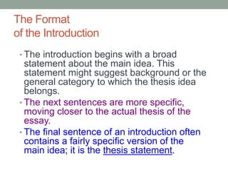 The Format
of the Introduction
• The introduction begins with a broad
statement about the main idea. This
statement might suggest background or the
general category to which the thesis idea
belongs.
• The next sentences are more specific,
moving closer to the actual thesis of the
essay.
• The final sentence of an introduction often
contains a fairly specific version of the
main idea; it is the thesis statement.
 