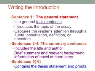 Writing the Introduction
• Sentence 1: The general statement
• Is a general topic sentence
• Introduces the topic of the essay
• Captures the reader’s attention through a
quote, observation, definition, or
anecdote
• Sentences 2-4: The summary sentences
• Includes the title and author
• Brief summary and relevant background
information of novel or short story
• Sentences 5(-6)
• Contains the thesis statement and proofs
 