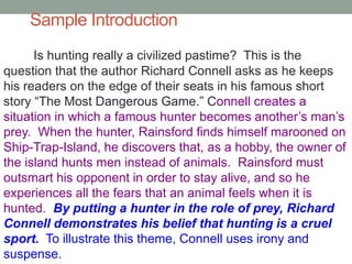 Sample Introduction
Is hunting really a civilized pastime? This is the
question that the author Richard Connell asks as he keeps
his readers on the edge of their seats in his famous short
story “The Most Dangerous Game.” Connell creates a
situation in which a famous hunter becomes another’s man’s
prey. When the hunter, Rainsford finds himself marooned on
Ship-Trap-Island, he discovers that, as a hobby, the owner of
the island hunts men instead of animals. Rainsford must
outsmart his opponent in order to stay alive, and so he
experiences all the fears that an animal feels when it is
hunted. By putting a hunter in the role of prey, Richard
Connell demonstrates his belief that hunting is a cruel
sport. To illustrate this theme, Connell uses irony and
suspense.
 