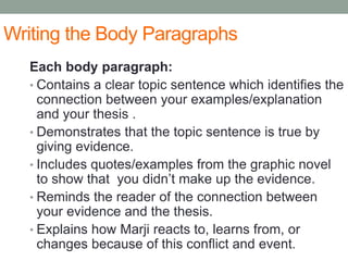 Writing the Body Paragraphs
Each body paragraph:
• Contains a clear topic sentence which identifies the
connection between your examples/explanation
and your thesis .
• Demonstrates that the topic sentence is true by
giving evidence.
• Includes quotes/examples from the graphic novel
to show that you didn’t make up the evidence.
• Reminds the reader of the connection between
your evidence and the thesis.
• Explains how Marji reacts to, learns from, or
changes because of this conflict and event.
 