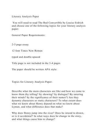 Literary Analysis Paper
You will need to read The Red Convertible by Louise Erdrich
and choose one of the following topics for your literary analysis
paper:
General Paper Requirements:
2-3 page essay
12 font Times New Roman
typed and double-spaced
Title page is not included in the 3-4 pages
The paper should be written APA style:
Topics for Literary Analysis Paper:
Describe what the main characters are like and how we come to
know them (by telling? by showing? by dialogue? By entering
their minds? by the significance of their names?) Are they
dynamic characters or static characters? To what extent does
what we know about Henry depend on what we know about
Lyman, and what difference does that make?
Why does Henry jump into the river? Does he intend to drown,
or is it accidental? In what ways does he change in the story,
and what things cause him to change?
 