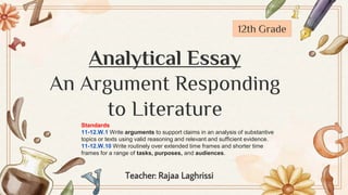 Analytical Essay
An Argument Responding
to Literature
Teacher: Rajaa Laghrissi
12th Grade
Standards
11-12.W.1 Write arguments to support claims in an analysis of substantive
topics or texts using valid reasoning and relevant and sufficient evidence.
11-12.W.10 Write routinely over extended time frames and shorter time
frames for a range of tasks, purposes, and audiences.
 