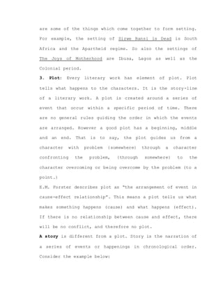 are some of the things which come together to form setting.
For example, the setting of Sizwe Bansi is Dead is South
Africa and the Apartheid regime. So also the settings of
The Joys of Motherhood are Ibusa, Lagos as well as the
Colonial period.
3. Plot: Every literary work has element of plot. Plot
tells what happens to the characters. It is the story-line
of a literary work. A plot is created around a series of
event that occur within a specific period of time. There
are no general rules guiding the order in which the events
are arranged. However a good plot has a beginning, middle
and an end. That is to say, the plot guides us from a
character with problem {somewhere} through a character
confronting the problem, {through somewhere} to the
character overcoming or being overcome by the problem {to a
point.}
E.M. Forster describes plot as “the arrangement of event in
cause-effect relationship”. This means a plot tells us what
makes something happens (cause) and what happens (effect).
If there is no relationship between cause and effect, there
will be no conflict, and therefore no plot.
A story is different from a plot. Story is the narration of
a series of events or happenings in chronological order.
Consider the example below:
 