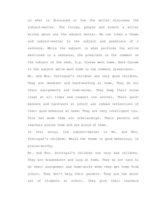 on what is discussed or how the writer discusses the
subject-matter. The things, people and events a writer
writes about are the subject matter. We can liken a theme
and subject-matter to the subject and predicate of a
sentence. While the subject is what performs the action
mentioned in a sentence, the predicate is the comment on
the subject of the verb. E.g. Ojevwe went home. Here Ojevwe
is the subject while went home is the comment (predicate).
Mr. and Mrs. Portrayal’s children are very good children.
They are obedient and hard-working at home. They do all
their assignments and home-works. They keep their house
clean at all times and respect one another. Their good-
manners and hard-work at school are indeed reflections of
their good behavior at home. They are very intelligent too.
This has made them win scholarships. Their parents and
teachers praise them and are proud of them.
In this story, the subject-matter is Mr. and Mrs.
Portrayal’s children. While the theme is good behaviour, is
praise-worthy.
Mr. and Mrs. Portrayal’s children are very bad children.
They are disobedient and lazy at home. They do not care to
do their assignment and home-works when they get home from
school. They don’t help their parents. They are the worst
set of students at school. They give their teachers
 