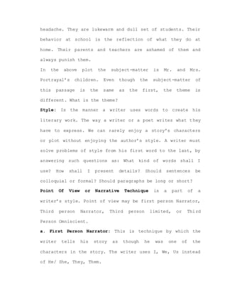 headache. They are lukewarm and dull set of students. Their
behavior at school is the reflection of what they do at
home. Their parents and teachers are ashamed of them and
always punish them.
In the above plot the subject-matter is Mr. and Mrs.
Portrayal’s children. Even though the subject-matter of
this passage is the same as the first, the theme is
different. What is the theme?
Style: Is the manner a writer uses words to create his
literary work. The way a writer or a poet writes what they
have to express. We can rarely enjoy a story’s characters
or plot without enjoying the author’s style. A writer must
solve problems of style from his first word to the last, by
answering such questions as: What kind of words shall I
use? How shall I present details? Should sentences be
colloquial or formal? Should paragraphs be long or short?
Point Of View or Narrative Technique is a part of a
writer’s style. Point of view may be first person Narrator,
Third person Narrator, Third person limited, or Third
Person Omniscient.
a. First Person Narrator: This is technique by which the
writer tells his story as though he was one of the
characters in the story. The writer uses I, We, Us instead
of He/ She, They, Them.
 