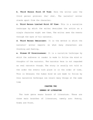 b. Third Person Point Of View: Here the writer uses the
third person pronouns (he/ she). The narrator/ writer
stands apart from the character.
c. Third Person Limited Point Of View: This is a narrative
technique by which the writer describes the action as a
single character might see them. The writer sees the events
through the eyes of his narrator.
d. Third Person Omniscient: It is the method in which the
narrator/ writer reports on what many characters are
thinking and feeling.
e. Stream Of Consciousness: It is a narrative technique by
which the audience or reader is made to follow the mind or
thoughts of the narrator. The narrator here is not regarded
as real narrator though. The story is usually not told in
the order the events took place or in the order of time.
This is because; the human mind we are made to follow by
this narrative technique can recall many things at the same
time
CHAPTER TWO
GENRES OF LITERATURE
The term genre means branch of literature. There are
three main branches of literature, namely are: Poetry,
Drama and Prose.
 