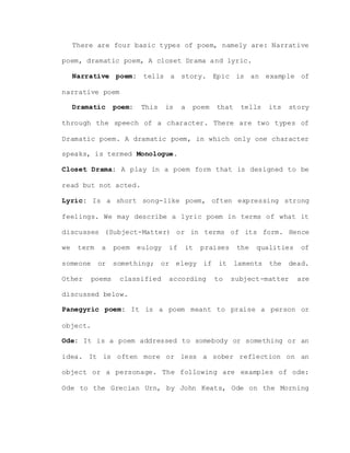 There are four basic types of poem, namely are: Narrative
poem, dramatic poem, A closet Drama and lyric.
Narrative poem: tells a story. Epic is an example of
narrative poem
Dramatic poem: This is a poem that tells its story
through the speech of a character. There are two types of
Dramatic poem. A dramatic poem, in which only one character
speaks, is termed Monologue.
Closet Drama: A play in a poem form that is designed to be
read but not acted.
Lyric: Is a short song-like poem, often expressing strong
feelings. We may describe a lyric poem in terms of what it
discusses (Subject-Matter) or in terms of its form. Hence
we term a poem eulogy if it praises the qualities of
someone or something; or elegy if it laments the dead.
Other poems classified according to subject-matter are
discussed below.
Panegyric poem: It is a poem meant to praise a person or
object.
Ode: It is a poem addressed to somebody or something or an
idea. It is often more or less a sober reflection on an
object or a personage. The following are examples of ode:
Ode to the Grecian Urn, by John Keats, Ode on the Morning
 