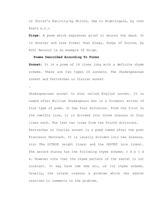 of Christ’s Nativity-by Milton, Ode to Nightingale, by John
Keats e.t.c
Dirge: A poem which expresses grief or mourns the dead. It
is shorter and less formal than Elegy. Songs of Sorrow, by
Kofi Awoonor is an example of Dirge.
Poems Described According To Forms
Sonnet: It is a poem of 14 lines long with a definite rhyme
scheme. There are two types of sonnets. The Shakespearean
sonnet and Pertrechan or Italian sonnet
.
Shakespearean sonnet is also called English sonnet. It is
named after William Shakespeare who is a foremost writer of
this type of poem. It has four divisions. From the first to
the twelfth line, it is divided into three stanzas of four
lines each. The last two lines form the fourth divisions.
Pertrechan or Italian sonnet is a poem named after the poet
Francesco Pertrach. It is usually divided into two stanzas,
viz: The OCTAVE (eight lines) and the SESTET (six lines).
The second stanza has the following rhyme scheme: c d e c d
e. However note that the rhyme pattern of the sestet is not
constant. It may have cde dde etc, as its rhyme scheme.
Usually, the octave creates a problem while the sestet
resolves or comments on the problem.
 
