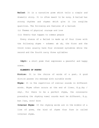 Ballad: It is a narrative poem which tells a simple and
dramatic story. It is often meant to be sung. A ballad has
strong rhythms and rhymes which give it its songlike
qualities. The following are features of a ballad:
(i) Themes of physical courage and love
(ii) Events that happen to common people
Every stanza of a Ballad is made up of four lines with
the following rhyme - scheme: ab ab, the first and the
third lines usually have four stressed syllables while the
second and the fourth carry three syllables
Idyll: a short poem that expresses a peaceful and happy
scene.
ELEMENTS OF POETRY
Diction: It is the choice of words of a poet. A good
diction passes its message with suitable words
Rhyme: It is the repetition of similar sounds in different
words. Rhyme often occurs at the end of lines. E.g.(by /
sky). For there to be a perfect rhyme, the consonants
preceding the rhyming vowel sounds must be different. E.g.
ban /can, corn/ born
Internal Rhyme: If the rhyming words are in the middle of a
line of poem, the kind of rhyme thus form is called
internal rhyme.
 