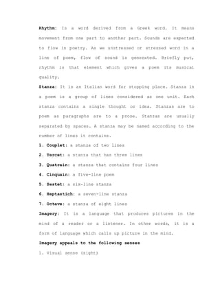 Rhythm: Is a word derived from a Greek word. It means
movement from one part to another part. Sounds are expected
to flow in poetry. As we unstressed or stressed word in a
line of poem, flow of sound is generated. Briefly put,
rhythm is that element which gives a poem its musical
quality.
Stanza: It is an Italian word for stopping place. Stanza in
a poem is a group of lines considered as one unit. Each
stanza contains a single thought or idea. Stanzas are to
poem as paragraphs are to a prose. Stanzas are usually
separated by spaces. A stanza may be named according to the
number of lines it contains.
1. Couplet: a stanza of two lines
2. Tercet: a stanza that has three lines
3. Quatrain: a stanza that contains four lines
4. Cinquain: a five-line poem
5. Sestet: a six-line stanza
6. Heptastich: a seven-line stanza
7. Octave: a stanza of eight lines
Imagery: It is a language that produces pictures in the
mind of a reader or a listener. In other words, it is a
form of language which calls up picture in the mind.
Imagery appeals to the following senses
1. Visual sense (sight)
 