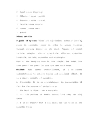 2. Aural sense (hearing)
3. Olfactory sense (smell)
4. Gustatory sense (taste)
5. Tactile sense (touch)
6. Thermal sense (heat)
7. Motion
POETIC DEVICES
Figures of Speech: These are expressions commonly used by
poets in composing poems in order to arouse feelings
through evoking images in the mind. Figures of speech
include: metaphor, simile, synecdoche, allusion, symbolism
hyperbole, meiosis, euphemism and apostrophe.
Most of the examples used in this chapter are drawn from
some prescribed poems for SSCE and JAMB candidates.
Meiosis: Also termed understatement, is a deliberate
understatement to achieve humour and satirical effect. It
is a direct opposite of hyperbole
A. Hyperbole: It is an overstatement. An exaggeration of
fact for the purpose of emphasis e.g.
1. His head is bigger than a mountain.
2. All the perfume of Arabia cannot take away her body
odour
3. I am so thirsty that I can drink all the water in the
Atlantic Ocean
 
