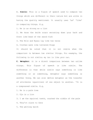 B. Simile: This is a figure of speech used to compare two
things which are different in their nature but are alike in
having the quality mentioned. It usually uses ‘as’ ‘like’
in comparing things. E.g.
1. He is as strong as a lion
2. We know the knife scars serrating down your back and
front like beak of the sword fish
3. The Nile and Nyaza lay like two twins
4. Clothes wave like tattered flags
It should be noted that it is not simile when the
comparison is between two similar things. For example, the
following is not simile; my car is like your car.
C. Metaphor: it is a direct comparison between two unlike
things. This figure of speech is like simile. The
difference is that while simile says something is like
something or as something, metaphor says something is
another thing. We can also define metaphor as the transfer
of attributes (qualities) of one object to another. ‘It is
a compressed simile. E.g.
1. He is a palm tree
2. Ojo is a lion
3. I am the squirrel teeth, cracked the riddle of the palm
4. Thou’rt slave to fate
5. The pelting march
 
