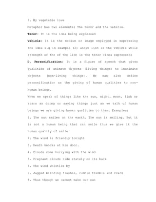 6. My vegetable love
Metaphor has two elements: The tenor and the vehicle.
Tenor: It is the idea being expressed
Vehicle: It is the medium or image employed in expressing
the idea e.g in example (2) above lion is the vehicle while
strength of the of the lion is the tenor (idea expressed)
D. Personification: It is a figure of speech that gives
qualities of animate objects (living things) to inanimate
objects (non-living things). We can also define
personification as the giving of human qualities to non-
human beings.
When we speak of things like the sun, night, moon, fish or
stars as doing or saying things just as we talk of human
beings we are giving human qualities to them. Examples:
1. The sun smiles on the earth. The sun is smiling. But it
is not a human being that can smile thus we give it the
human quality of smile.
2. The wind is friendly tonight
3. Death knocks at his door.
4. Clouds come hurrying with the wind
5. Pregnant clouds ride stately on its back
6. The wind whistles by
7. Jagged blinding flashes, rumble tremble and crack
8. Thus though we cannot make our sun
 