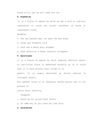 Stand still, yet we will make him run
E. Euphemism
It is a figure of speech by which we use a mild or indirect
expression to avoid the direct statement of harsh or
unpleasant truth.
Examples
1. The man passed away (to mean the man died)
2. Jacob got Okiemute laid
3. Each day a weary pony dropped
4. Each afternoon a human skeleton collapsed
F. Apostrophe
It is a figure of speech by which someone, abstract object
or non-living thing is addressed directly as if it could
hear or it were present even though it is
absent. It is simply described as direct address to
inanimate object.
The speaker talks to an imaginary second person who is not
present or
cannot hear, directly.
Examples
1. Death be not proud-(john Donne)
2. Oh JAMB why do you treat me like this!
G. Synecdoche
 