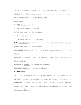 It is a figure of speech by which we use part to refer to a
whole. In other words a part is used to represent a whole
or a whole make to stand for a part.
Examples;
1. All hands on deck
2. He is a mender of soles
3. He has many mouths to feed
4. We need ten hands
5. Okotete has several fingers
N.B: all hands in example one is used to mean human beings.
Hands are part of human being
Example2; soles are part of shoes hence used to refer to
shoes
Example 3.mouths refer to people since mouth is part of
human beings
Example 4.hands here refer to workers
Example5-fingers refer to children
F. Allusion
It is a reference to a popular event in the past or an
object bearing similarity to what is being described. It
mentions another person or topic in an indirect manner.
There are two types of allusions; biblical allusion and
literary allusion.
 
