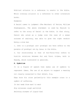 Biblical allusion is a reference to events in the bible.
While literary allusion is a reference to other literature
books.
Examples
A Daniel comes to judgment (The Merchant of Venice, William
Shakespeare). The above statement is used by Shylock to
refer to the story of Daniel in the bible. In that story,
Daniel who acted as a judge over the case of a woman
accused of adultery, was able to give the right verdict
being a wise man
1. John is a prodigal son- prodigal son here refers to the
parable of prodigal son by Jesus in the bible.
2. Our relationship is that of Hut-Tutsi-this refers to
hostile relations between Hut and Tutsi tribes, both in
Rwanda, which culminated in genocide.
H. Symbolism
It is a figure of speech that makes use of symbols to
represent ideas. The use of an object to suggest a meaning
not clearly connected to that object. E.g.
Ekpo bore his cross patiently-in this example cross is a
symbol of suffering.
In her womb from east to west
Big volcanoes cough and blink
Belching streams of liquid fuel
 