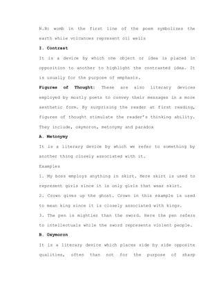 N.B: womb in the first line of the poem symbolizes the
earth while volcanoes represent oil wells
I. Contrast
It is a device by which one object or idea is placed in
opposition to another to highlight the contrasted idea. It
is usually for the purpose of emphasis.
Figures of Thought: These are also literary devices
employed by mostly poets to convey their messages in a more
aesthetic form. By surprising the reader at first reading,
figures of thought stimulate the reader’s thinking ability.
They include, oxymoron, metonymy and paradox
A. Metonymy
It is a literary device by which we refer to something by
another thing closely associated with it.
Examples
1. My boss employs anything in skirt. Here skirt is used to
represent girls since it is only girls that wear skirt.
2. Crown gives up the ghost. Crown in this example is used
to mean king since it is closely associated with kings.
3. The pen is mightier than the sword. Here the pen refers
to intellectuals while the sword represents violent people.
B. Oxymoron
It is a literary device which places side by side opposite
qualities, often than not for the purpose of sharp
 