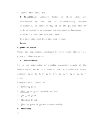 4. Death, thou shall die
D Antithesis: Literary device in which ideas are
contrasted by the use of diametrically opposed
statements. In other words, it is the placing side by
side of opposite or contrasting statements. Examples;
Prosperity doth best discover vice
But adversity doth best discover virtue.
Bacon
Figures of Sound
These are expressions employed to give sound effect to a
piece of literary work.
A. Alliteration
It is the repetition of similar consonant sounds at the
beginning of words in a line of poetry. Consonants sounds
include: b, p, b, d, f, g, h, j k, l, t, w, m, n, s, q, v,
z etc
Examples of alliteration
1. Motherly moon
2. Sitting on stool outside mud hut
3. Let life lead
4. Bleeding blood
5. Singing song of solemn companionship
B. Assonance
[
 