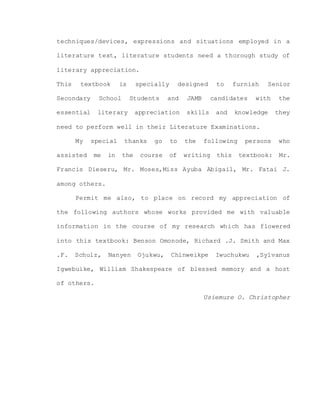 techniques/devices, expressions and situations employed in a
literature text, literature students need a thorough study of
literary appreciation.
This textbook is specially designed to furnish Senior
Secondary School Students and JAMB candidates with the
essential literary appreciation skills and knowledge they
need to perform well in their Literature Examinations.
My special thanks go to the following persons who
assisted me in the course of writing this textbook: Mr.
Francis Dieseru, Mr. Moses,Miss Ayuba Abigail, Mr. Fatai J.
among others.
Permit me also, to place on record my appreciation of
the following authors whose works provided me with valuable
information in the course of my research which has flowered
into this textbook: Benson Omonode, Richard .J. Smith and Max
.F. Schulz, Nanyen Ojukwu, Chinweikpe Iwuchukwu ,Sylvanus
Igwebuike, William Shakespeare of blessed memory and a host
of others.
Usiemure O. Christopher
 