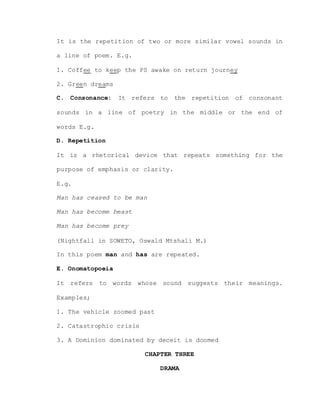 It is the repetition of two or more similar vowel sounds in
a line of poem. E.g.
1. Coffee to keep the PS awake on return journey
2. Green dreams
C. Consonance: It refers to the repetition of consonant
sounds in a line of poetry in the middle or the end of
words E.g.
D. Repetition
It is a rhetorical device that repeats something for the
purpose of emphasis or clarity.
E.g.
Man has ceased to be man
Man has become beast
Man has become prey
(Nightfall in SOWETO, Oswald Mtshali M.)
In this poem man and has are repeated.
E. Onomatopoeia
It refers to words whose sound suggests their meanings.
Examples;
1. The vehicle zoomed past
2. Catastrophic crisis
3. A Dominion dominated by deceit is doomed
CHAPTER THREE
DRAMA
 