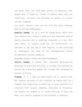 any given time, has laid down pattern of behaviour that
people have to abide to. Comedy of manners deals with the
traditions, relations and intrigues of people in a given
society. Examples
(a) Love’s Labour’s Last and (b) Much Ado About Nothing,
both by William Shakespeare
Romantic Comedy: It is a kind of comedy which deals with
love affairs that involve a beautiful and idealized central
female character who is sometimes disguised as a man. This
love affair is usually rough but all difficulties are
overcome in the end and it ends happily. It was practiced
by Shakespeare and some of his contemporaries during
Elizabethan’s period. Examples:
Midsummer Night’s Dream, William Shakespeare.
Satiric Comedy: A comedy that ridicules philosophical
doctrines or political policies, or attacks the disorder of
society by ridiculing people who violate the standards of
manners or morals.
Tragedy: It is a form of drama which end is usually sad.
The leading character or the character we admire most in a
tragedy ends tragically, sorrowfully, or gets involved in a
situation that arouses sympathy. According to Aristotle,
the purpose of tragedy is to arouse feelings of pity and
fear, as a result, produces in the audience a catharsis
 