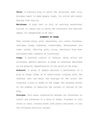 Farce: A humorous play in which the characters make silly
mistakes meant to make people laugh. Its action and events
deviate from reality.
Melodrama: A play that is full of exciting sensational
actions or events and in which the characters and emotions
appear too exaggerated to be real.
ELEMENTS OF DRAMA
They include story, plot, characters, act, scene, Dialogue,
settings, stage, Audience, Catastrophe, Denouncement and
comic relief. (Setting, plot, story, characters have been
discussed under elements of literature)
Stage: A platform usually in theatre, where actors and
actresses, dancers perform. A stage is otherwise described
as the physical representation of the world of the play.
Audience: A group of people watching a performance of a
play on stage. Drama is an audio-visual literary work. The
audience sees and hears the dialogue of the actors who
translate a play to drama on the stage. The audience serves
as the element of measuring the success or failure of the
play.
Dialogue: This means conversation between the characters or
actors and actresses in a play or drama. Dialogue is also
found in other literary works like poetry and prose. It has
the following stylistic values:
 