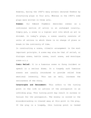 However, during the 1900’s many writers imitated Chekhov by
structuring plays in four acts. Whereas in the 1900’s some
plays were written in three acts.
Scenes: Sir Edmond Chambers describes scenes as a
continuous section of action in an unchanged locality.
Simply put, a scene is a logical unit into which an act is
divided. In today’s plays, a scene usually consists of
units of actions in which there is no change of place or
break in the continuity of time.
In constructing a scene, climatic arrangement is the most
important principle. A scene may also be that of relief, or
dialogue scene, battle scene, court scene, and monologue
scene e.t.c
Comic Relief: It is a humorous scene or funny incident or
speech in a serious drama. In a tragedy such humorous
scenes are usually introduced to provide relief from
emotional intensity. This can as well, increase the
seriousness of the story.
Catastrophe and Denouement: This refers to the turning
point in the life or actions of the protagonist in an
unfolding play. This turning point may result in success or
failure for the protagonist. The misery is solved or the
misunderstanding is cleared away at this point in the play.
If the play is a tragedy, this turning point is termed
 