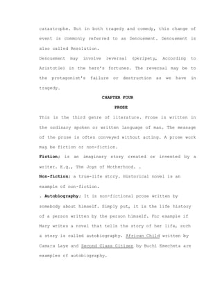 catastrophe. But in both tragedy and comedy, this change of
event is commonly referred to as Denouement. Denouement is
also called Resolution.
Denouement may involve reversal (peripety, According to
Aristotle) in the hero’s fortunes. The reversal may be to
the protagonist’s failure or destruction as we have in
tragedy.
CHAPTER FOUR
PROSE
This is the third genre of literature. Prose is written in
the ordinary spoken or written language of man. The message
of the prose is often conveyed without acting. A prose work
may be fiction or non-fiction.
Fiction; is an imaginary story created or invented by a
writer. E.g., The Joys of Motherhood. .
Non-fiction; a true-life story. Historical novel is an
example of non-fiction.
. Autobiography; It is non-fictional prose written by
somebody about himself. Simply put, it is the life history
of a person written by the person himself. For example if
Mary writes a novel that tells the story of her life, such
a story is called autobiography. African Child written by
Camara Laye and Second Class Citizen by Buchi Emecheta are
examples of autobiography.
 