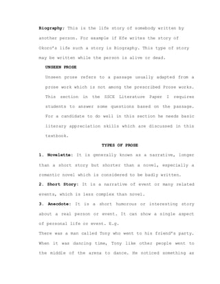 Biography; This is the life story of somebody written by
another person. For example if Efe writes the story of
Okoro’s life such a story is Biography. This type of story
may be written while the person is alive or dead.
UNSEEN PROSE
Unseen prose refers to a passage usually adapted from a
prose work which is not among the prescribed Prose works.
This section in the SSCE Literature Paper I requires
students to answer some questions based on the passage.
For a candidate to do well in this section he needs basic
literary appreciation skills which are discussed in this
textbook.
TYPES OF PROSE
1. Novelette: It is generally known as a narrative, longer
than a short story but shorter than a novel, especially a
romantic novel which is considered to be badly written.
2. Short Story: It is a narrative of event or many related
events, which is less complex than novel.
3. Anecdote: It is a short humorous or interesting story
about a real person or event. It can show a single aspect
of personal life or event. E.g.
There was a man called Tony who went to his friend’s party.
When it was dancing time, Tony like other people went to
the middle of the arena to dance. He noticed something as
 