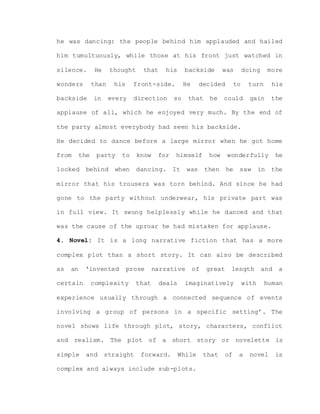 he was dancing: the people behind him applauded and hailed
him tumultuously, while those at his front just watched in
silence. He thought that his backside was doing more
wonders than his front-side. He decided to turn his
backside in every direction so that he could gain the
applause of all, which he enjoyed very much. By the end of
the party almost everybody had seen his backside.
He decided to dance before a large mirror when he got home
from the party to know for himself how wonderfully he
looked behind when dancing. It was then he saw in the
mirror that his trousers was torn behind. And since he had
gone to the party without underwear, his private part was
in full view. It swung helplessly while he danced and that
was the cause of the uproar he had mistaken for applause.
4. Novel: It is a long narrative fiction that has a more
complex plot than a short story. It can also be described
as an ‘invented prose narrative of great length and a
certain complexity that deals imaginatively with human
experience usually through a connected sequence of events
involving a group of persons in a specific setting’. The
novel shows life through plot, story, characters, conflict
and realism. The plot of a short story or novelette is
simple and straight forward. While that of a novel is
complex and always include sub-plots.
 
