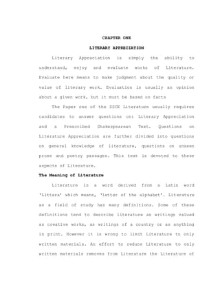CHAPTER ONE
LITERARY APPRECIATION
Literary Appreciation is simply the ability to
understand, enjoy and evaluate works of Literature.
Evaluate here means to make judgment about the quality or
value of literary work. Evaluation is usually an opinion
about a given work, but it must be based on facts
The Paper one of the SSCE Literature usually requires
candidates to answer questions on: Literary Appreciation
and a Prescribed Shakespearean Text. Questions on
Literature Appreciation are further divided into questions
on general knowledge of literature, questions on unseen
prose and poetry passages. This text is devoted to these
aspects of Literature.
The Meaning of Literature
Literature is a word derived from a Latin word
‘Littera’ which means, ‘letter of the alphabet’. Literature
as a field of study has many definitions. Some of these
definitions tend to describe literature as writings valued
as creative works, as writings of a country or as anything
in print. However it is wrong to limit Literature to only
written materials. An effort to reduce Literature to only
written materials removes from Literature the Literature of
 