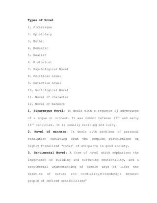 Types of Novel
1. Picaresque
2. Epistolary
3. Gothic
4. Romantic
5. Realist
6. Historical
7. Psychological Novel
8. Political novel
9. Detective novel
10. Sociological Novel
11. Novel of character
12. Novel of manners
1. Picaresque Novel: It deals with a sequence of adventures
of a rogue or outcast. It was common between 17th and early
18th centuries. It is usually exciting and lusty.
2. Novel of manners: It deals with problems of personal
resolution resulting from the complex restrictions of
highly formalized ‘codes’ of etiquette in good society.
3. Sentimental Novel: A form of novel which emphasizes the
importance of building and nurturing emotionality, and a
sentimental understanding of simple ways of life; the
beauties of nature and cordiality(friendship) between
people of refined sensibilities”
 