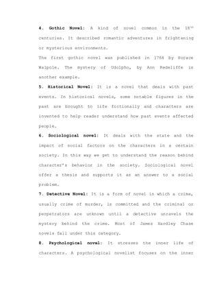 4. Gothic Novel: A kind of novel common in the 18th
centuries. It described romantic adventures in frightening
or mysterious environments.
The first gothic novel was published in 1764 by Horace
Walpole. The mystery of Udolpho, by Ann Redeliffe is
another example.
5. Historical Novel: It is a novel that deals with past
events. In historical novels, some notable figures in the
past are brought to life fictionally and characters are
invented to help reader understand how past events affected
people.
6. Sociological novel: It deals with the state and the
impact of social factors on the characters in a certain
society. In this way we get to understand the reason behind
character’s behavior in the society. Sociological novel
offer a thesis and supports it as an answer to a social
problem.
7. Detective Novel: It is a form of novel in which a crime,
usually crime of murder, is committed and the criminal or
perpetrators are unknown until a detective unravels the
mystery behind the crime. Most of James Hardley Chase
novels fall under this category.
8. Psychological novel: It stresses the inner life of
characters. A psychological novelist focuses on the inner
 