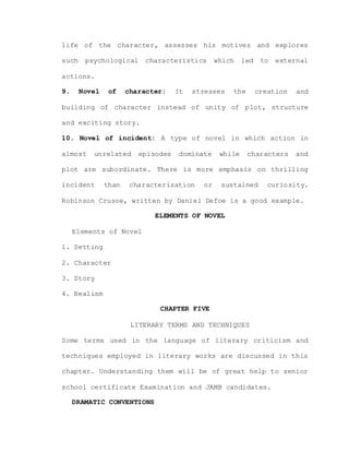 life of the character, assesses his motives and explores
such psychological characteristics which led to external
actions.
9. Novel of character: It stresses the creation and
building of character instead of unity of plot, structure
and exciting story.
10. Novel of incident: A type of novel in which action in
almost unrelated episodes dominate while characters and
plot are subordinate. There is more emphasis on thrilling
incident than characterization or sustained curiosity.
Robinson Crusoe, written by Daniel Defoe is a good example.
ELEMENTS OF NOVEL
Elements of Novel
1. Setting
2. Character
3. Story
4. Realism
CHAPTER FIVE
LITERARY TERMS AND TECHNIQUES
Some terms used in the language of literary criticism and
techniques employed in literary works are discussed in this
chapter. Understanding them will be of great help to senior
school certificate Examination and JAMB candidates.
DRAMATIC CONVENTIONS
 