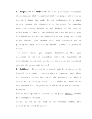 A. Suspension of disbelief: This is a dramatic convention
which demands that we pretend that the people and event we
see in a drama are real. In the performance of a play,
actors imitate the characters in the play. For example,
when your school decides to act Wedlock of the gods or
stage Women of Owu, or our Husband has gone Mad Again, your
classmates we act as the characters in the story. While the
drama unfolds, you believe that your classmate who is
playing the role of Uloko or Oguoma is actually Oguoma or
Uloko.
In other words, you suspend disbelieving that your
classmate is not the characters mentioned. Suspension of
disbelieving helps audience to get the mental and emotional
appeals the drama puts forward
B. Soliloquy: It refers to a speech made by a character to
himself in a play. It occurs when a character says aloud
his thoughts to the hearing of the audience i.e. when a
character is thinking aloud. It is aimed at revealing to
the audience what is going on in the mind of the character.
Example:
Hamlet soliloquizes as follows in the play; Hamlet, written
by Shakespeare William.
To be, or not to be- that is the question whether it’s
nobler in the mind to suffer
 