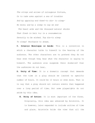 The slings and arrows of outrageous fortune,
Or to take arms against a sea of troubles
And by opposing end them?-to die- to sleep-
No more; and by a sleep to say we end
The heart ache and the thousand natural shocks
That flesh is heir to; is a consummation
Devoutly to be wished. Top die-to sleep
To sleep! Perchance to dream.
C. Interior Monologue or Aside: This is a convention in
which a character talks to himself to the hearing of the
audience. The other characters are to pretend they do not
hear even though they hear what the character is saying to
himself. The audience also suspends their disbelief that
the audiences do not hear.
D. Unity of Time: It is a dramatic concept that demands
that the time in a play should be limited to specific
number of hours. It could be 12 hours or even more. That is
to say that a play should not contain events that happened
over a long period of time. But some playwrights do not
abide by this idea.
E. Unity of Action: It is most important of the three.
Originally, this idea was advanced by Aristotle. It
is however, later expanded to include unities of time
and place. Aristotle holds the view that all the
 